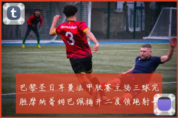 巴黎圣日耳曼法甲联赛主场三球完胜摩纳哥姆巴佩梅开二度领跑射手榜