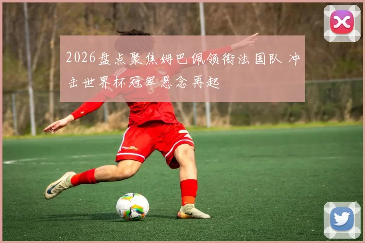 2026盘点聚焦姆巴佩领衔法国队 冲击世界杯冠军悬念再起