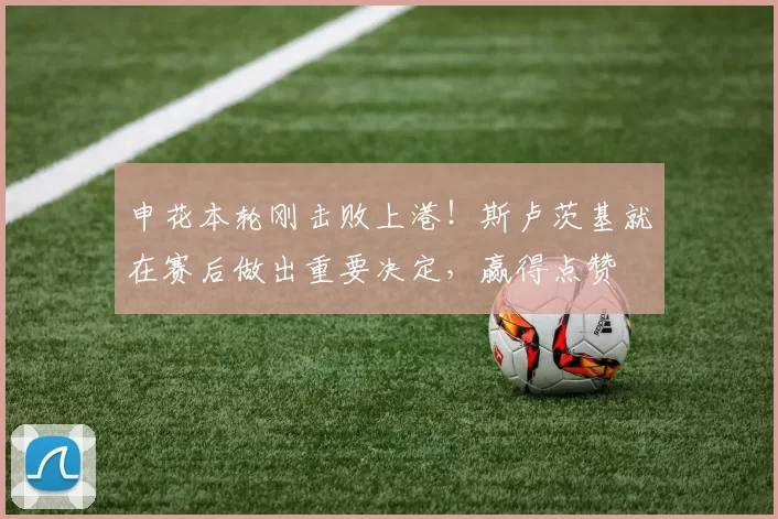 申花本轮刚击败上港！斯卢茨基就在赛后做出重要决定，赢得点赞