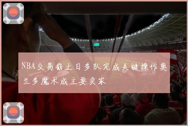 NBA交易截止日多队完成关键操作奥兰多魔术成主要卖家