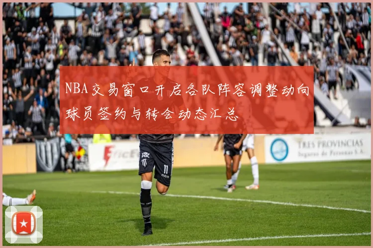 NBA交易窗口开启各队阵容调整动向球员签约与转会动态汇总