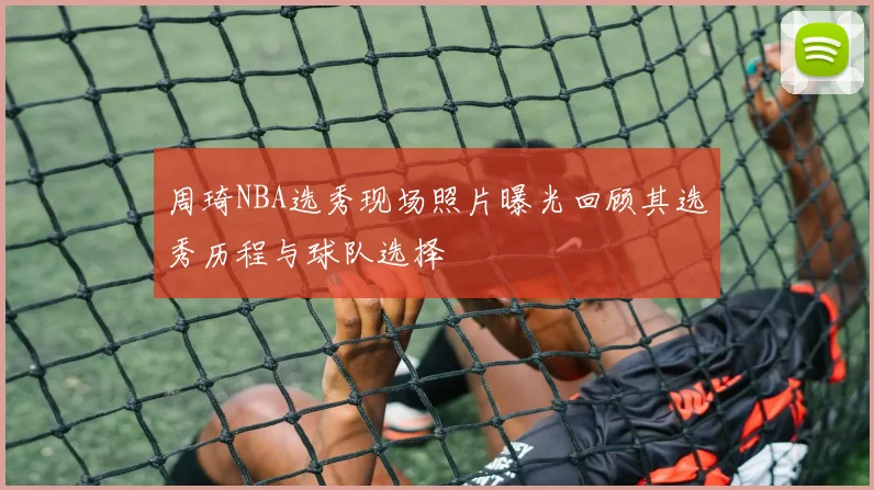 周琦NBA选秀现场照片曝光回顾其选秀历程与球队选择