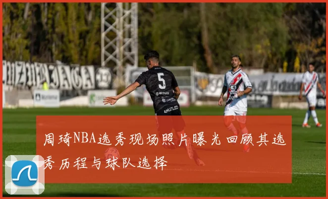 周琦NBA选秀现场照片曝光回顾其选秀历程与球队选择