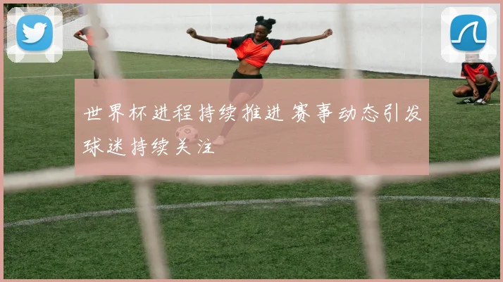 世界杯进程持续推进 赛事动态引发球迷持续关注
